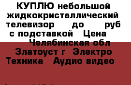 КУПЛЮ небольшой жидкокристаллический телевизор LCD до 6000 руб. с подставкой › Цена ­ 6 000 - Челябинская обл., Златоуст г. Электро-Техника » Аудио-видео   